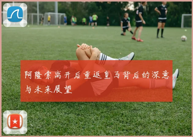 阿隆索离开后重返皇马背后的深意与未来展望