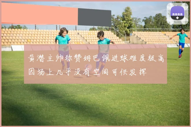 黄潜主帅称赞姆巴佩进球难度极高因场上几乎没有空间可供发挥