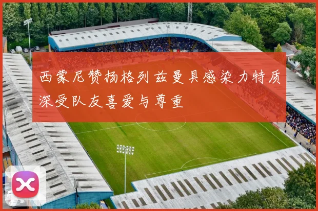 西蒙尼赞扬格列兹曼具感染力特质深受队友喜爱与尊重