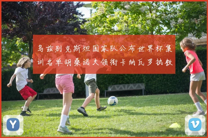 乌兹别克斯坦国家队公布世界杯集训名单胡桑诺夫领衔卡纳瓦罗执教