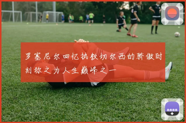 罗塞尼尔回忆执教切尔西的骄傲时刻称之为人生巅峰之一