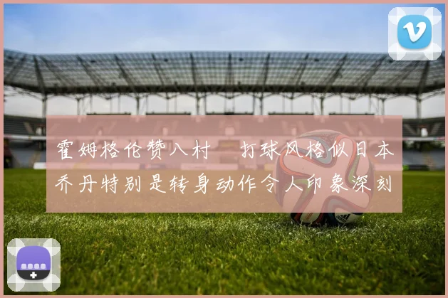 霍姆格伦赞八村塁打球风格似日本乔丹特别是转身动作令人印象深刻