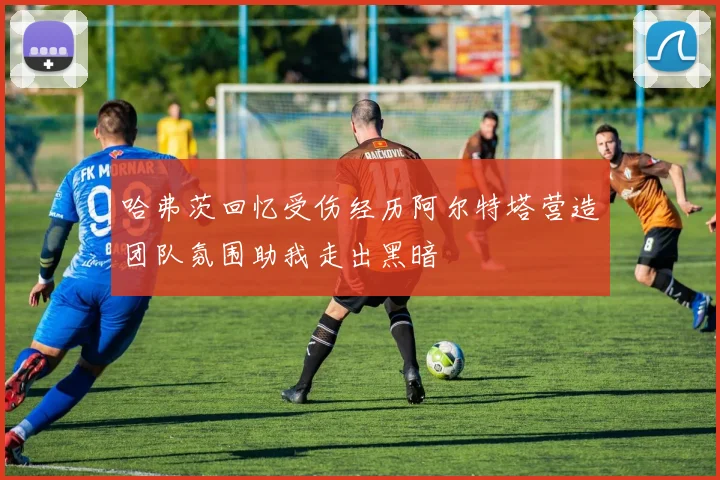 哈弗茨回忆受伤经历阿尔特塔营造团队氛围助我走出黑暗