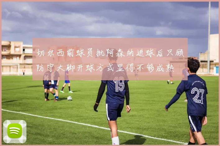 切尔西前球员批阿森纳进球后只顾防守大脚开球方式显得不够成熟