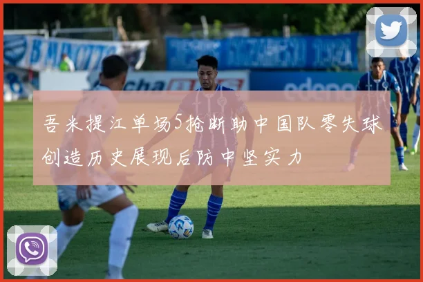 吾米提江单场5抢断助中国队零失球创造历史展现后防中坚实力