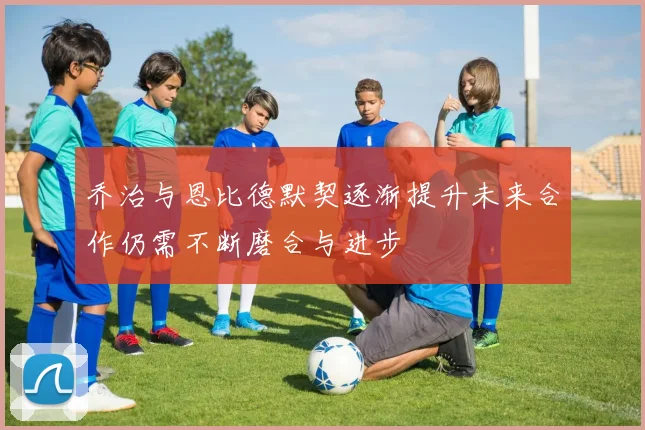 乔治与恩比德默契逐渐提升未来合作仍需不断磨合与进步