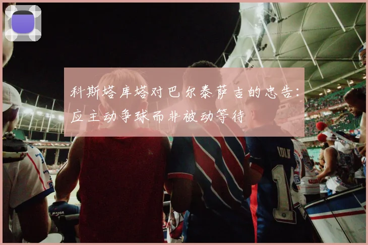 科斯塔库塔对巴尔泰萨吉的忠告：应主动争球而非被动等待