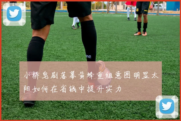 小桥皂剧落幕黄蜂重组意图明显太阳如何在省钱中提升实力