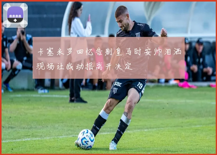 卡塞米罗回忆告别皇马时安帅泪洒现场让我动摇离开决定