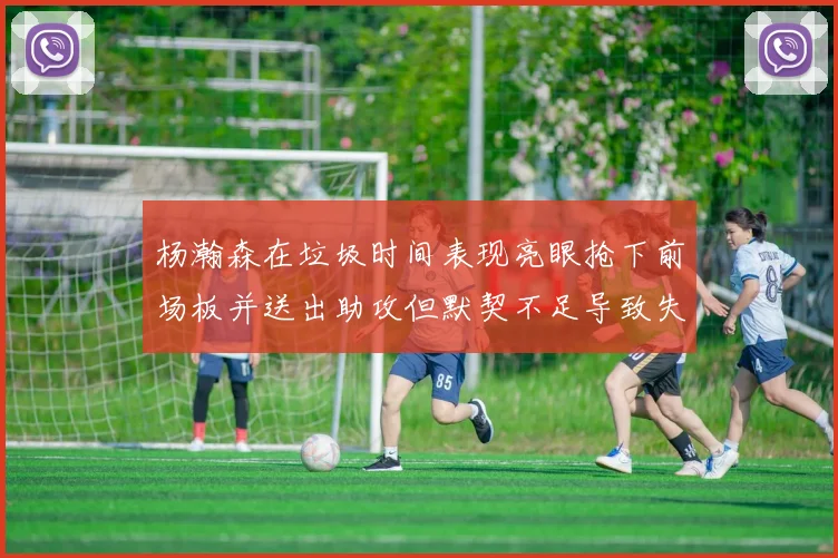 杨瀚森在垃圾时间表现亮眼抢下前场板并送出助攻但默契不足导致失误
