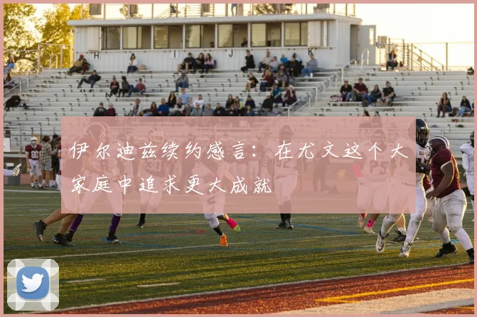 伊尔迪兹续约感言：在尤文这个大家庭中追求更大成就