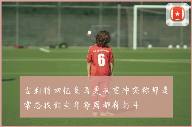 古利特回忆皇马更衣室冲突称那是常态我们当年每周都有打斗