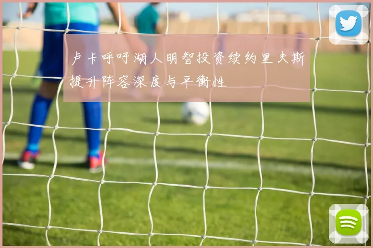 卢卡呼吁湖人明智投资续约里夫斯提升阵容深度与平衡性