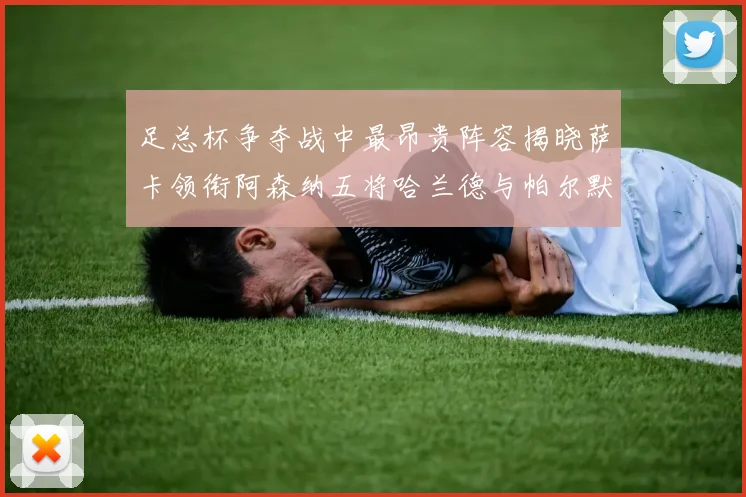 足总杯争夺战中最昂贵阵容揭晓萨卡领衔阿森纳五将哈兰德与帕尔默同在列