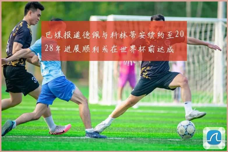 巴媒报道德佩与科林蒂安续约至2028年进展顺利或在世界杯前达成