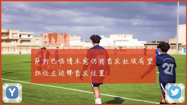 萨利巴伤情未愈仍将首发杜埃有望担任左边锋首发位置