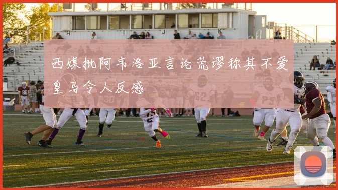 西媒批阿韦洛亚言论荒谬称其不爱皇马令人反感