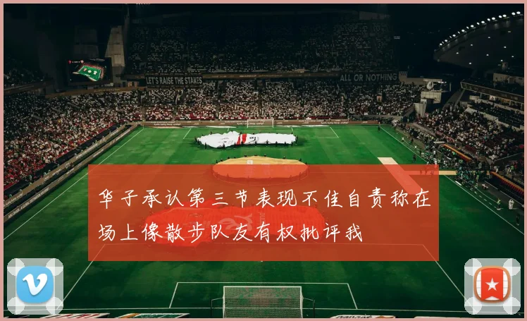 华子承认第三节表现不佳自责称在场上像散步队友有权批评我