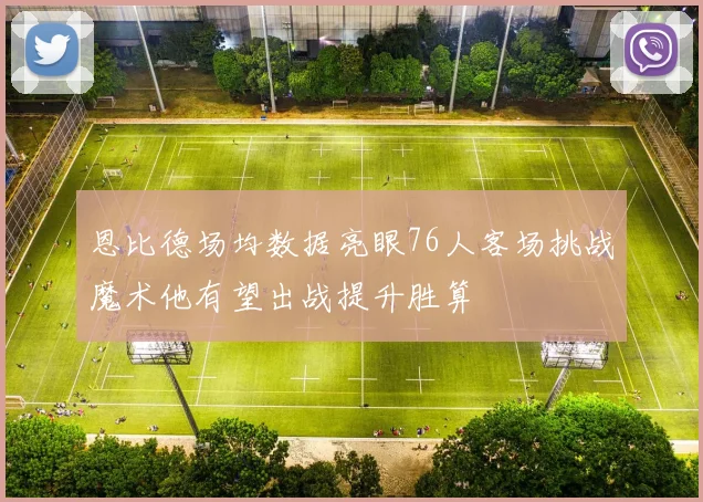 恩比德场均数据亮眼76人客场挑战魔术他有望出战提升胜算