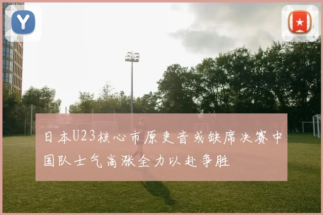 日本U23核心市原吏音或缺席决赛中国队士气高涨全力以赴争胜