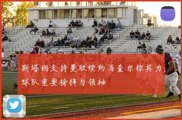斯塔姆支持曼联续约马奎尔称其为球队重要榜样与领袖
