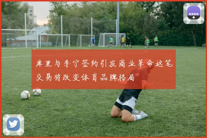 库里与李宁签约引发商业革命这笔交易将改变体育品牌格局