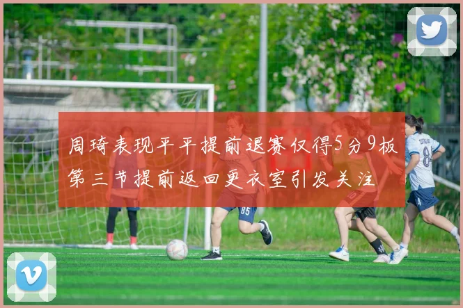 周琦表现平平提前退赛仅得5分9板第三节提前返回更衣室引发关注