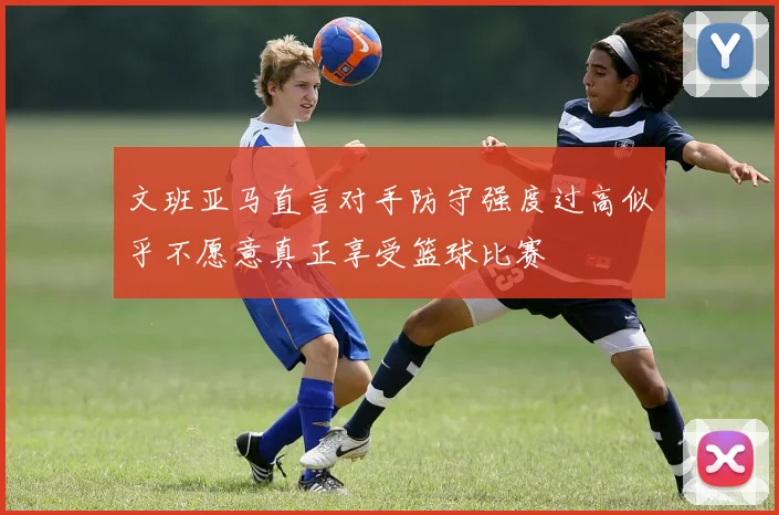 文班亚马直言对手防守强度过高似乎不愿意真正享受篮球比赛