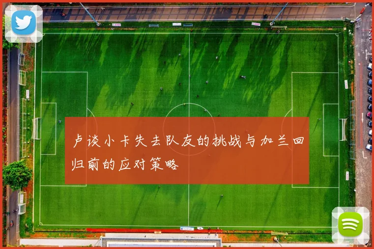 卢谈小卡失去队友的挑战与加兰回归前的应对策略