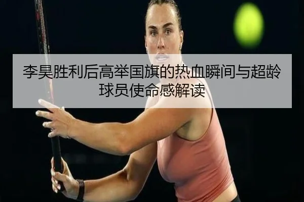 李昊胜利后高举国旗的热血瞬间与超龄球员使命感解读 - HuiYing